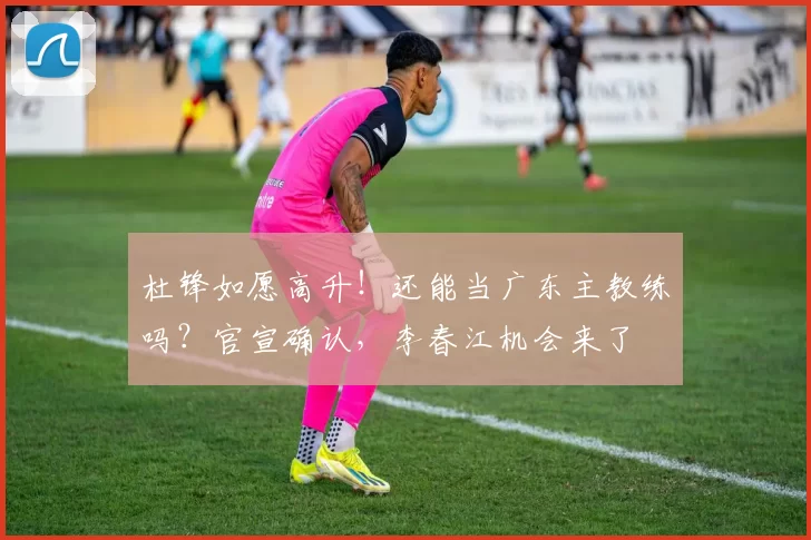 杜锋如愿高升！还能当广东主教练吗？官宣确认，李春江机会来了