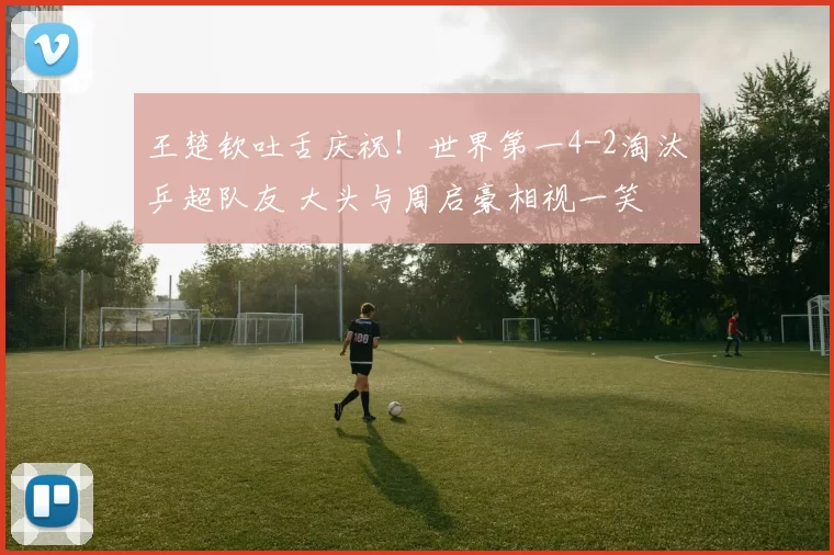 王楚钦吐舌庆祝！世界第一4-2淘汰乒超队友 大头与周启豪相视一笑